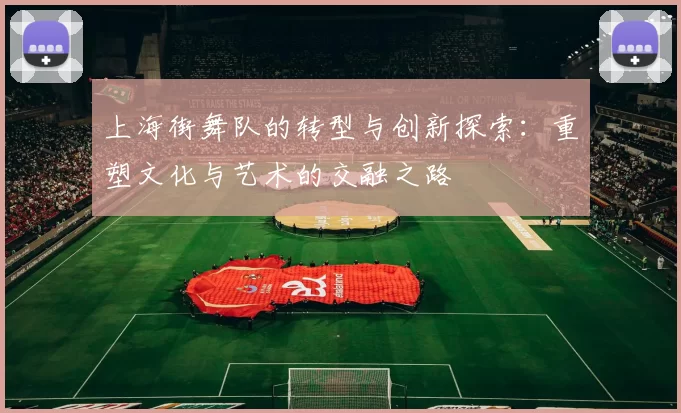 上海街舞队的转型与创新探索：重塑文化与艺术的交融之路