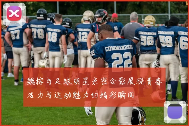 魏榕与足球明星亲密合影展现青春活力与运动魅力的精彩瞬间