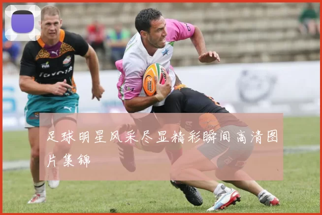 足球明星风采尽显精彩瞬间高清图片集锦