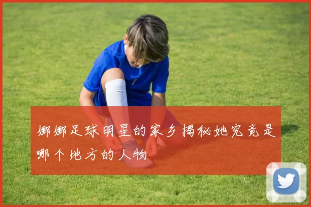 娜娜足球明星的家乡揭秘她究竟是哪个地方的人物