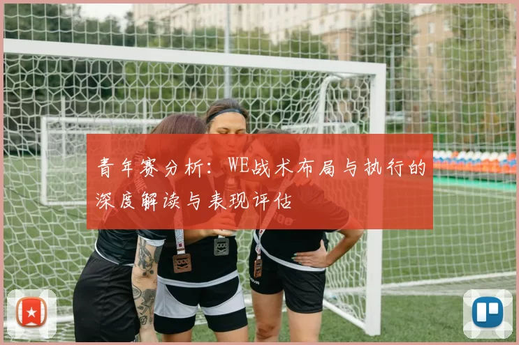 青年赛分析：WE战术布局与执行的深度解读与表现评估
