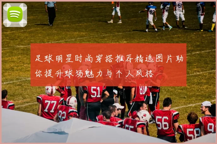 足球明星时尚穿搭推荐精选图片助你提升球场魅力与个人风格