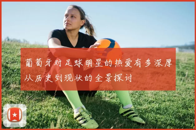 葡萄牙对足球明星的热爱有多深厚从历史到现状的全景探讨