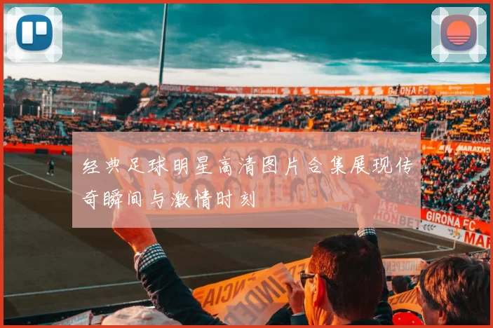经典足球明星高清图片合集展现传奇瞬间与激情时刻