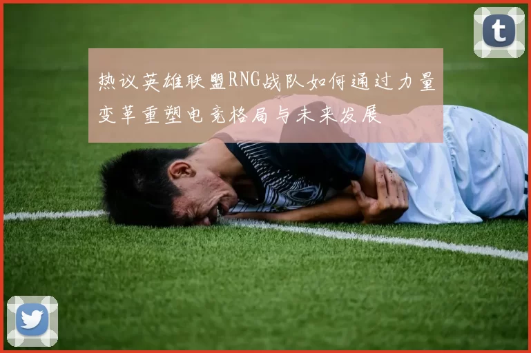 热议英雄联盟RNG战队如何通过力量变革重塑电竞格局与未来发展