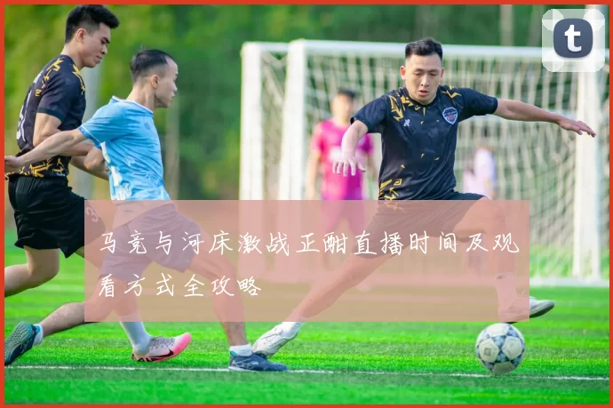 马竞与河床激战正酣直播时间及观看方式全攻略