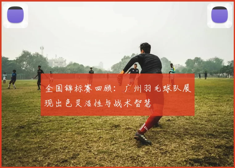 全国锦标赛回顾：广州羽毛球队展现出色灵活性与战术智慧