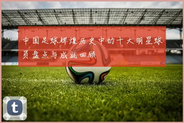 中国足球辉煌历史中的十大明星球员盘点与成就回顾