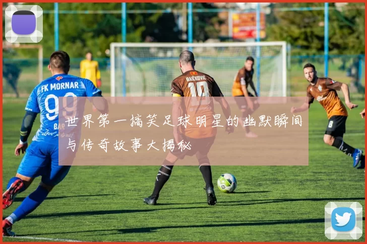 世界第一搞笑足球明星的幽默瞬间与传奇故事大揭秘