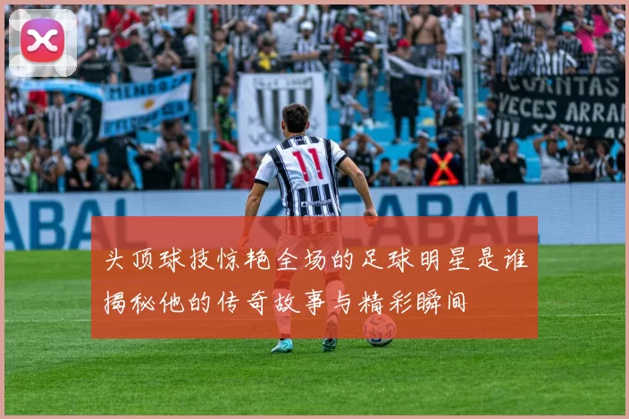 头顶球技惊艳全场的足球明星是谁揭秘他的传奇故事与精彩瞬间
