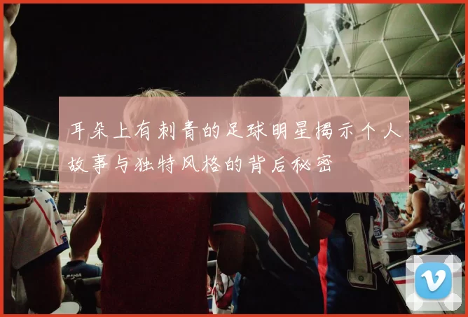 耳朵上有刺青的足球明星揭示个人故事与独特风格的背后秘密