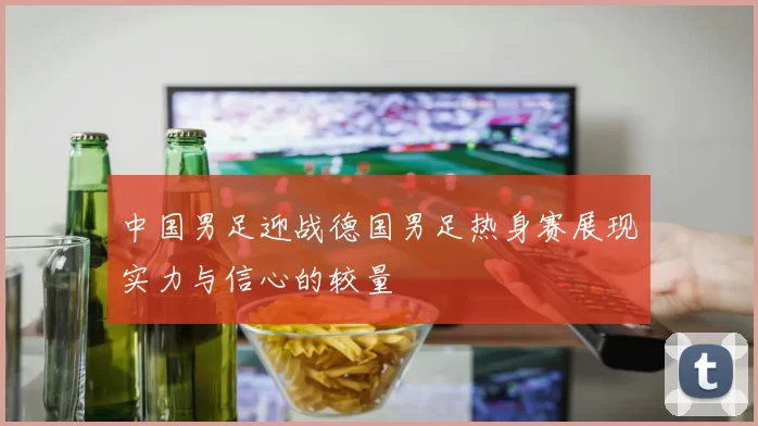 中国男足迎战德国男足热身赛展现实力与信心的较量