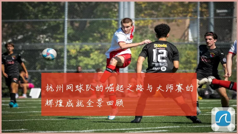 杭州网球队的崛起之路与大师赛的辉煌成就全景回顾