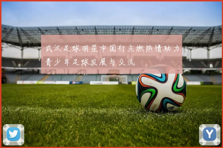 武汉足球明星中国行点燃热情助力青少年足球发展与交流