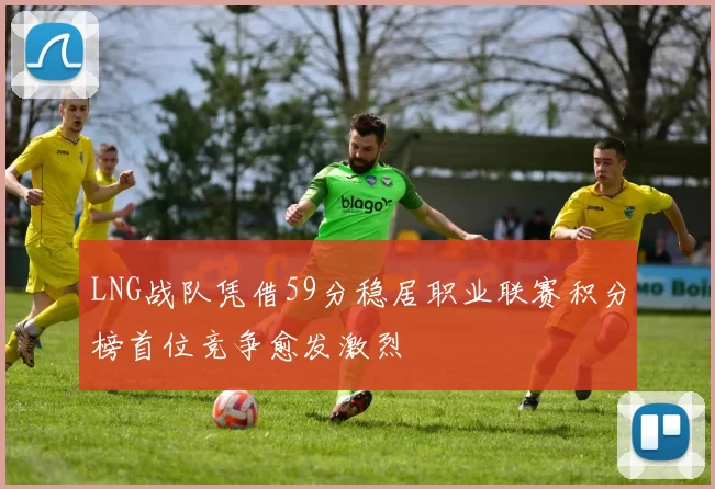 LNG战队凭借59分稳居职业联赛积分榜首位竞争愈发激烈