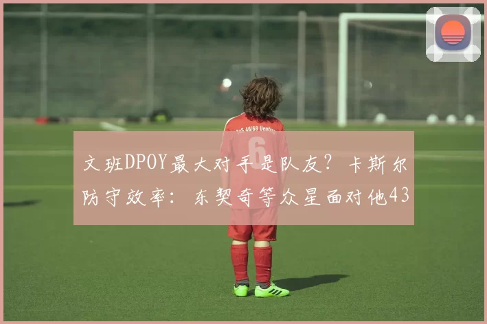 文班DPOY最大对手是队友？卡斯尔防守效率：东契奇等众星面对他43中9