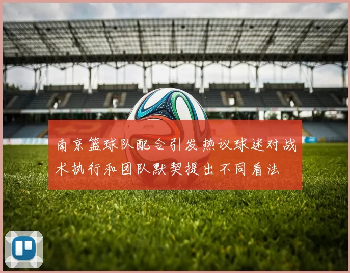 南京篮球队配合引发热议球迷对战术执行和团队默契提出不同看法