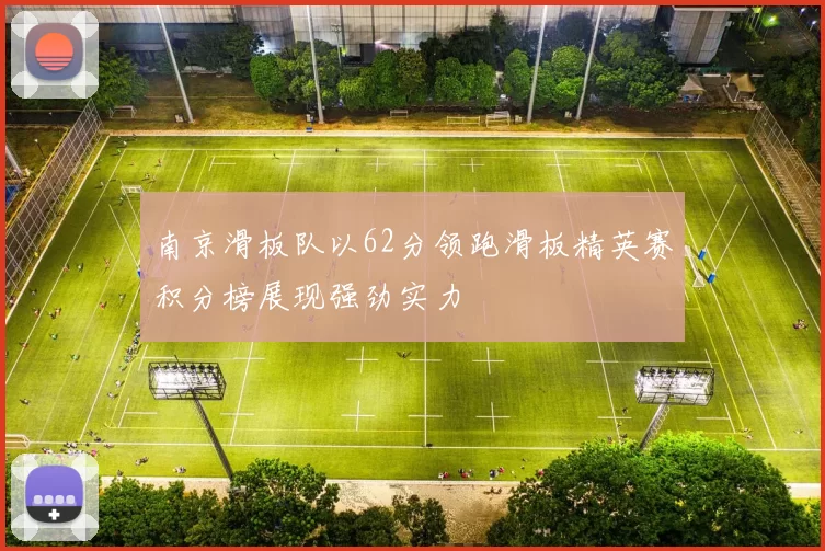 南京滑板队以62分领跑滑板精英赛积分榜展现强劲实力