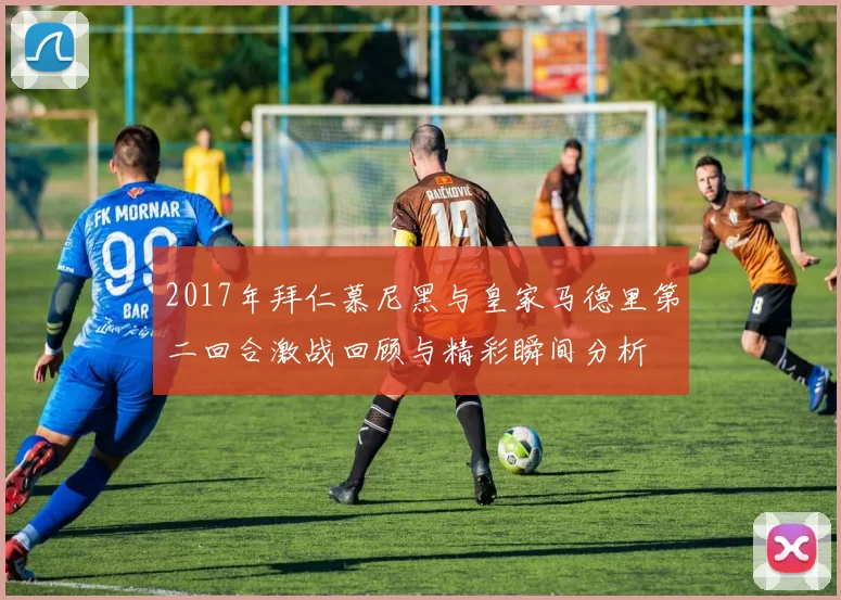 2017年拜仁慕尼黑与皇家马德里第二回合激战回顾与精彩瞬间分析