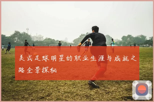 美式足球明星的职业生涯与成就之路全景探秘