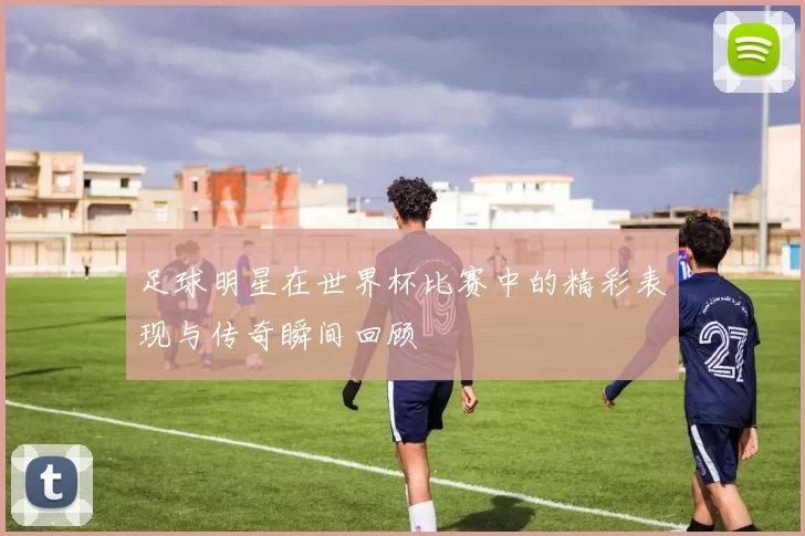 足球明星在世界杯比赛中的精彩表现与传奇瞬间回顾