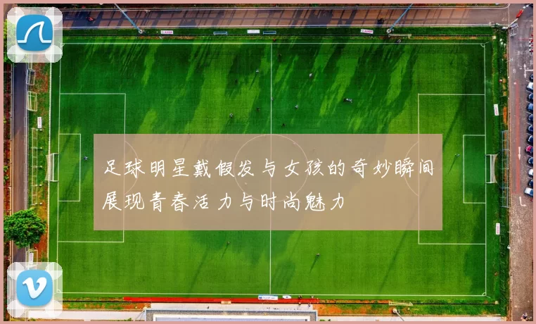 足球明星戴假发与女孩的奇妙瞬间展现青春活力与时尚魅力