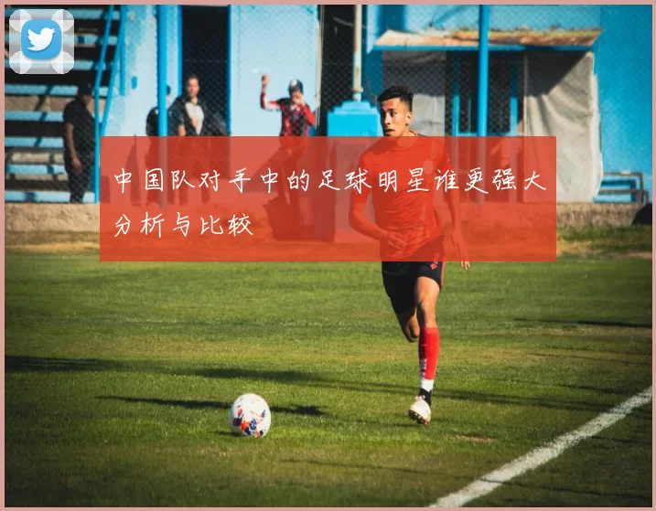 中国队对手中的足球明星谁更强大分析与比较