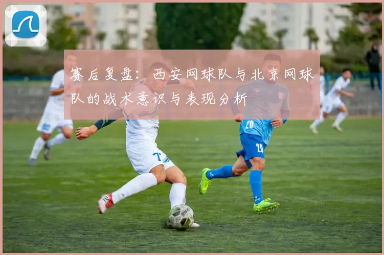 赛后复盘：西安网球队与北京网球队的战术意识与表现分析