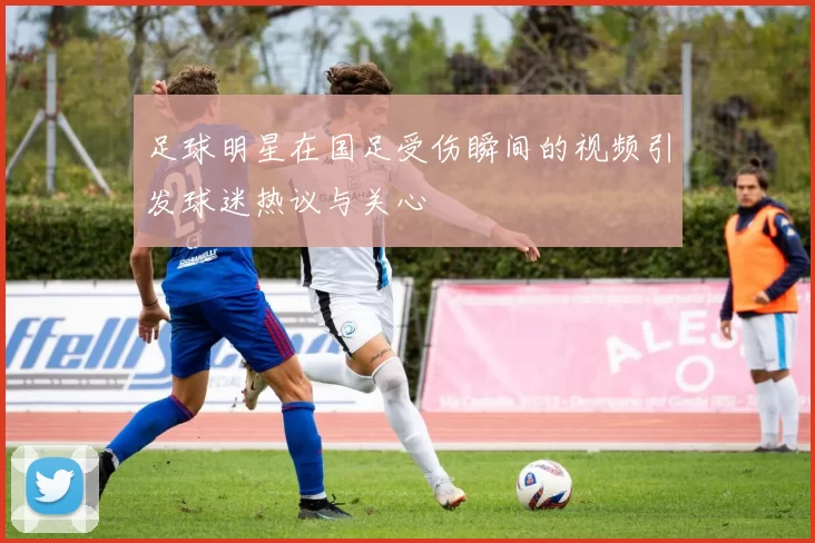 足球明星在国足受伤瞬间的视频引发球迷热议与关心