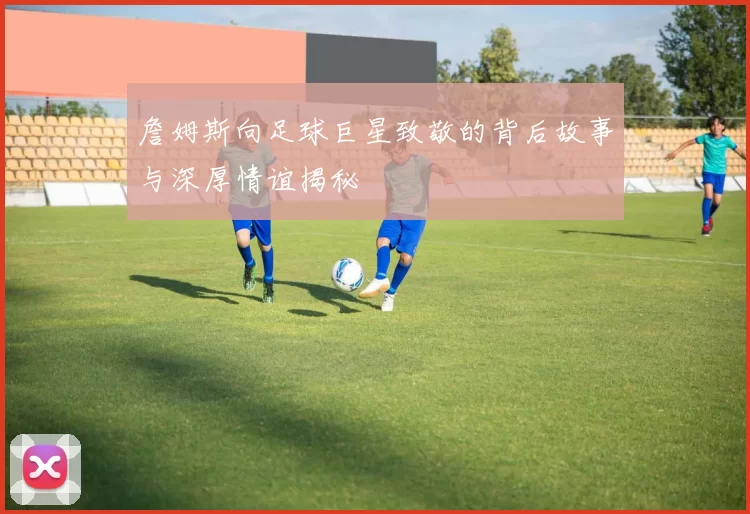 詹姆斯向足球巨星致敬的背后故事与深厚情谊揭秘