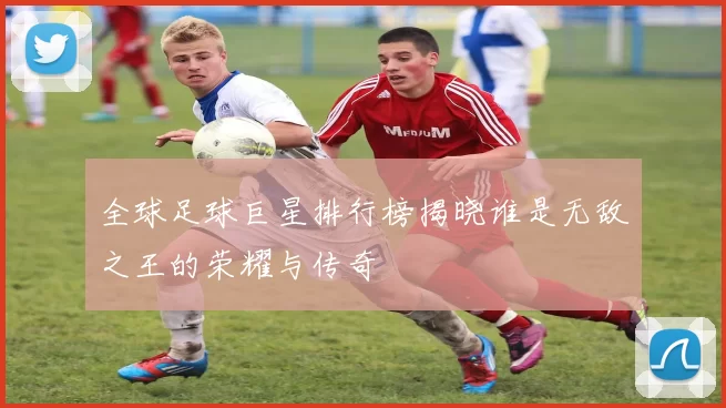 全球足球巨星排行榜揭晓谁是无敌之王的荣耀与传奇