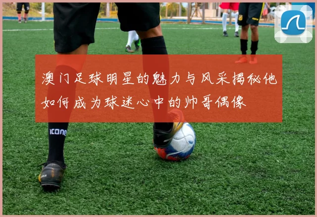 澳门足球明星的魅力与风采揭秘他如何成为球迷心中的帅哥偶像