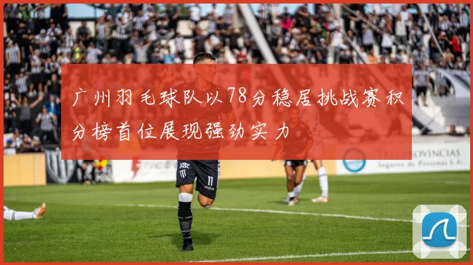 广州羽毛球队以78分稳居挑战赛积分榜首位展现强劲实力