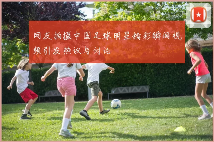 网友拍摄中国足球明星精彩瞬间视频引发热议与讨论