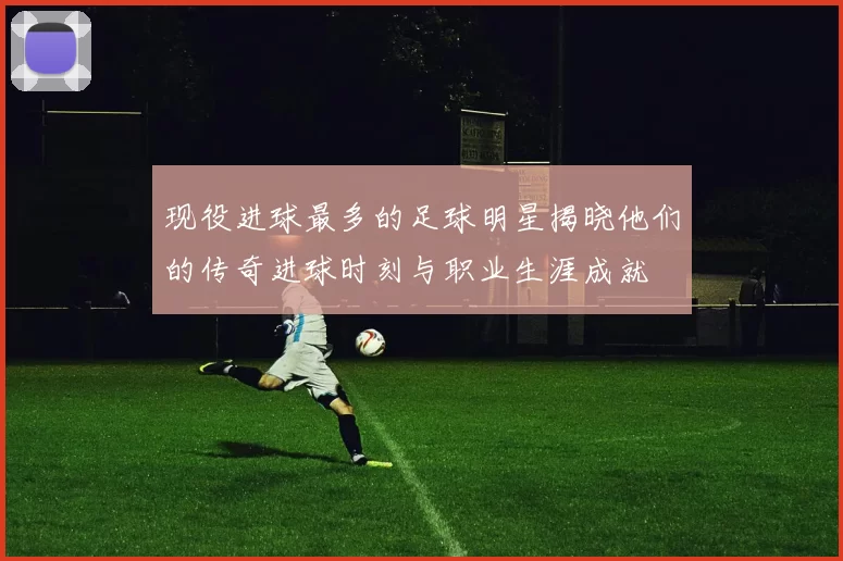 现役进球最多的足球明星揭晓他们的传奇进球时刻与职业生涯成就