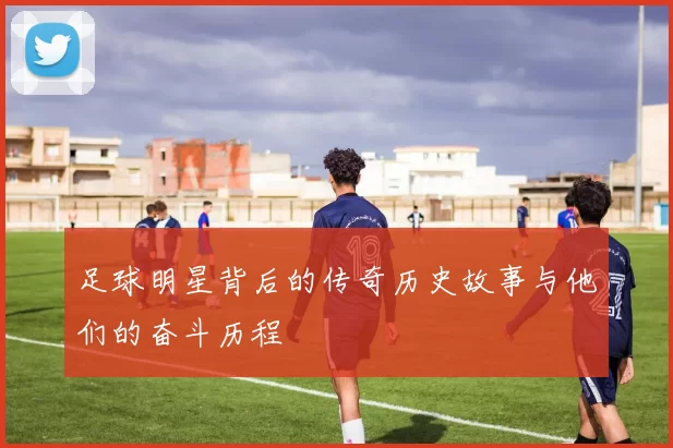 足球明星背后的传奇历史故事与他们的奋斗历程