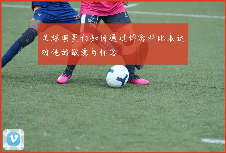 足球明星们如何通过悼念科比表达对他的敬意与怀念