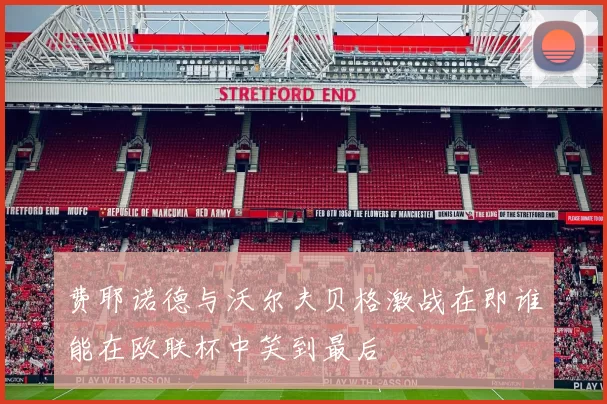 费耶诺德与沃尔夫贝格激战在即谁能在欧联杯中笑到最后