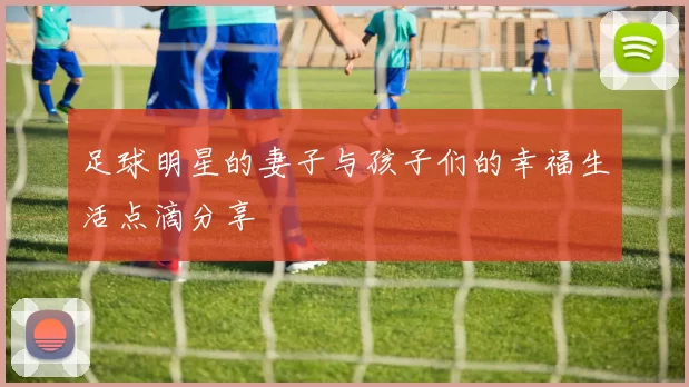 足球明星的妻子与孩子们的幸福生活点滴分享