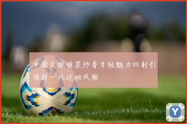 中国足球明星帅哥年轻魅力四射引领新一代运动风潮