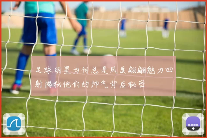 足球明星为何总是风度翩翩魅力四射揭秘他们的帅气背后秘密