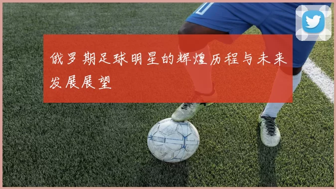 俄罗期足球明星的辉煌历程与未来发展展望