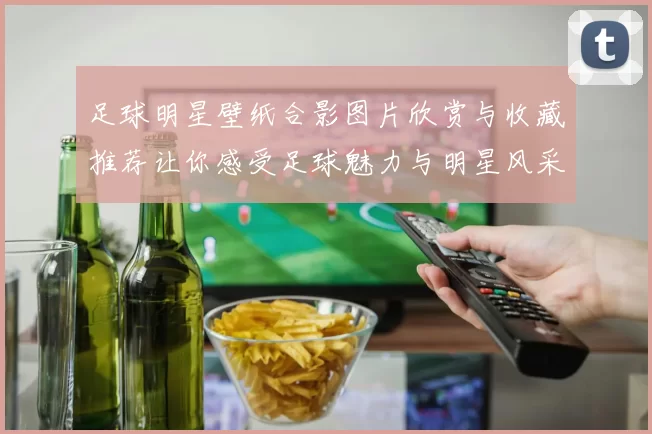 足球明星壁纸合影图片欣赏与收藏推荐让你感受足球魅力与明星风采