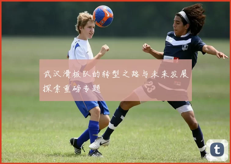 武汉滑板队的转型之路与未来发展探索重磅专题