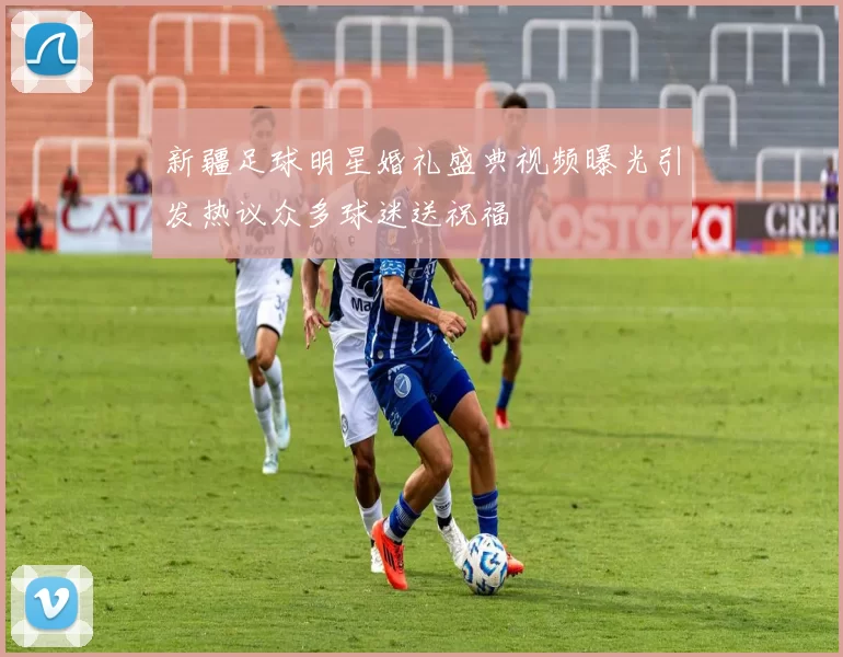 新疆足球明星婚礼盛典视频曝光引发热议众多球迷送祝福