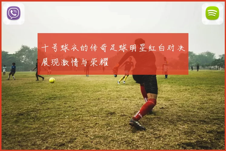 十号球衣的传奇足球明星红白对决展现激情与荣耀