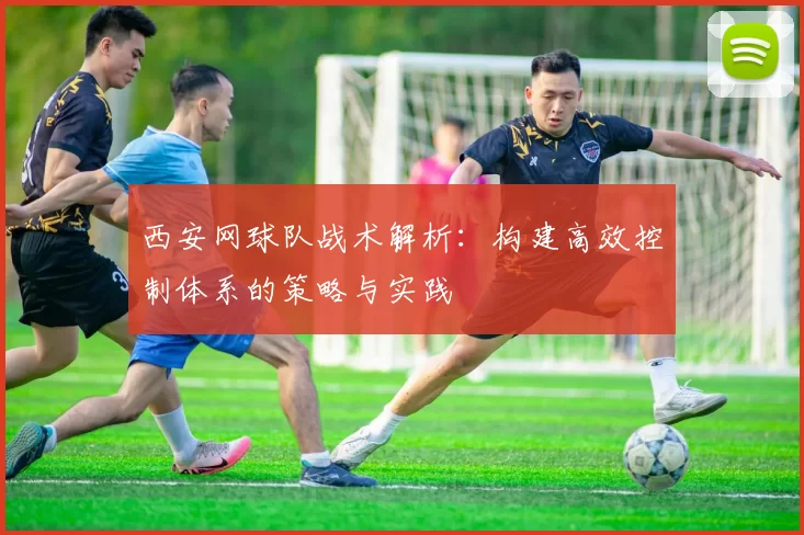 西安网球队战术解析：构建高效控制体系的策略与实践