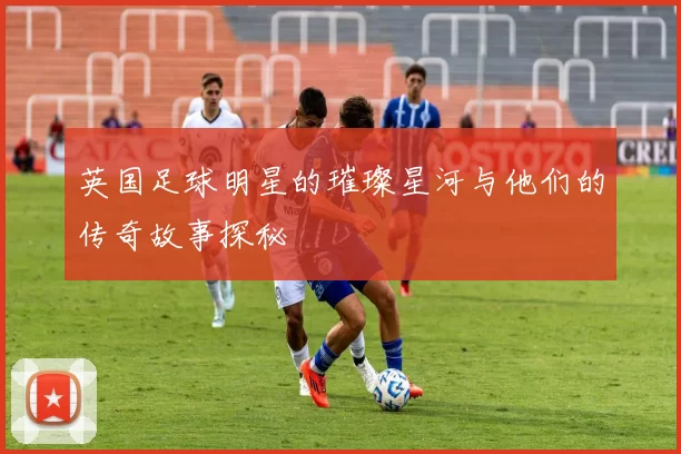 英国足球明星的璀璨星河与他们的传奇故事探秘