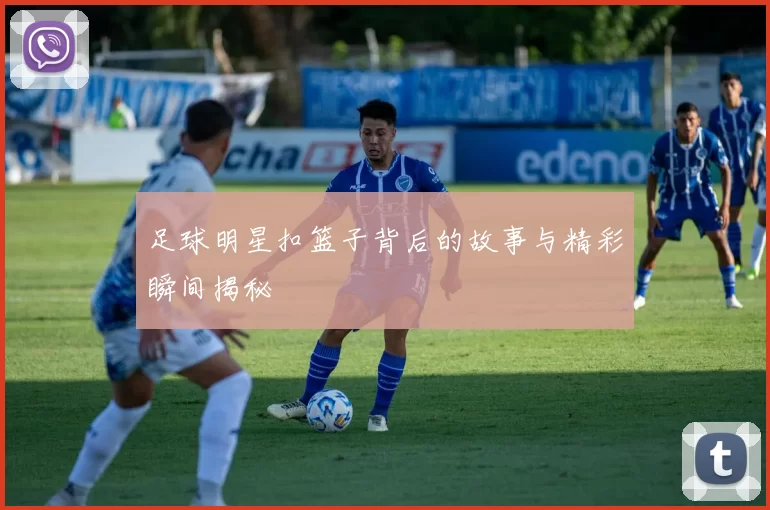 足球明星扣篮子背后的故事与精彩瞬间揭秘