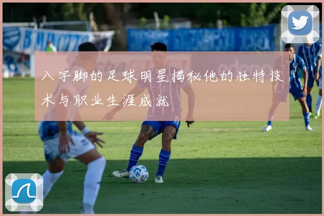 八字脚的足球明星揭秘他的独特技术与职业生涯成就
